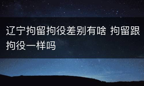 辽宁拘留拘役差别有啥 拘留跟拘役一样吗