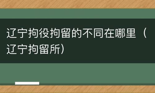 辽宁拘役拘留的不同在哪里（辽宁拘留所）