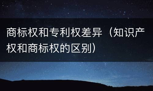 商标权和专利权差异（知识产权和商标权的区别）