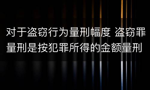 对于盗窃行为量刑幅度 盗窃罪量刑是按犯罪所得的金额量刑吗