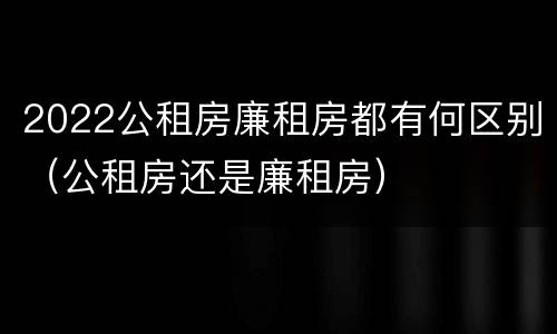 2022公租房廉租房都有何区别（公租房还是廉租房）