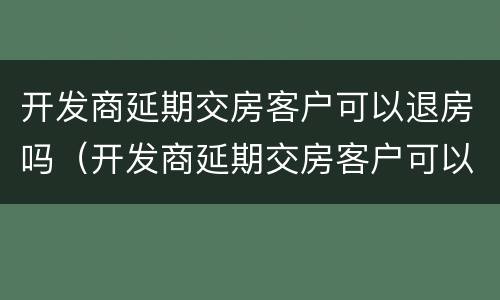 开发商延期交房客户可以退房吗（开发商延期交房客户可以退房吗合法吗）