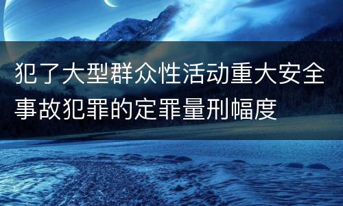 犯了大型群众性活动重大安全事故犯罪的定罪量刑幅度