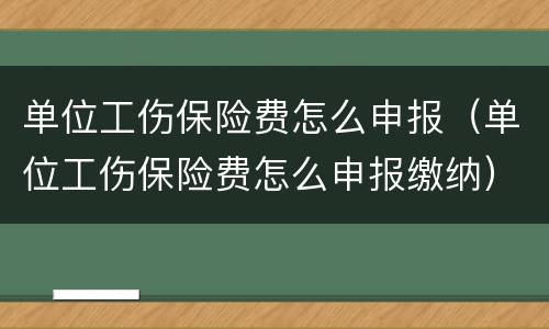 单位工伤保险费怎么申报（单位工伤保险费怎么申报缴纳）