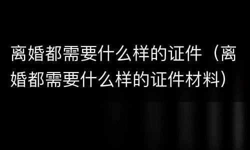 离婚都需要什么样的证件（离婚都需要什么样的证件材料）