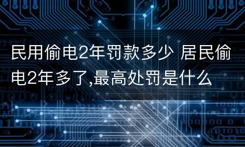 民用偷电2年罚款多少 居民偷电2年多了,最高处罚是什么
