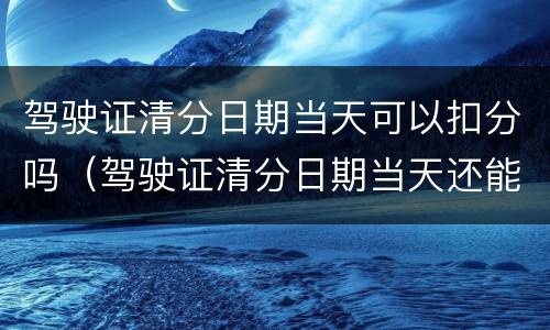 驾驶证清分日期当天可以扣分吗（驾驶证清分日期当天还能扣分吗）