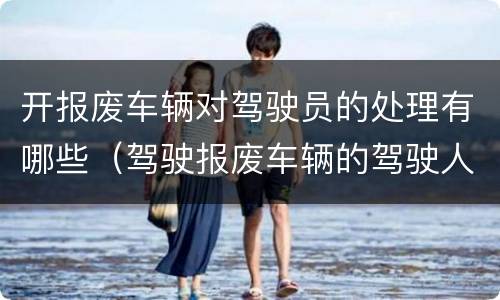 开报废车辆对驾驶员的处理有哪些（驾驶报废车辆的驾驶人要受到什么处）