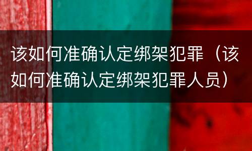 该如何准确认定绑架犯罪（该如何准确认定绑架犯罪人员）