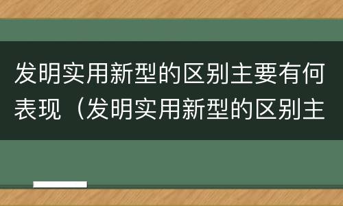 发明实用新型的区别主要有何表现（发明实用新型的区别主要有何表现和特点）