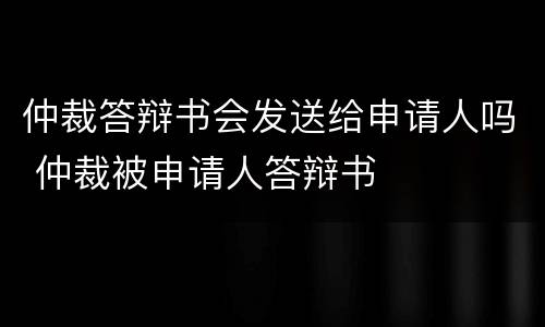 仲裁答辩书会发送给申请人吗 仲裁被申请人答辩书