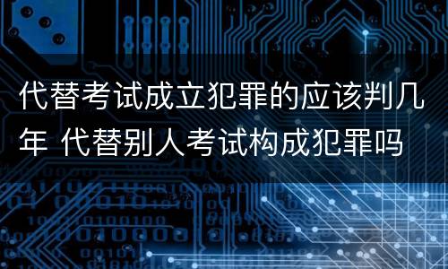 代替考试成立犯罪的应该判几年 代替别人考试构成犯罪吗