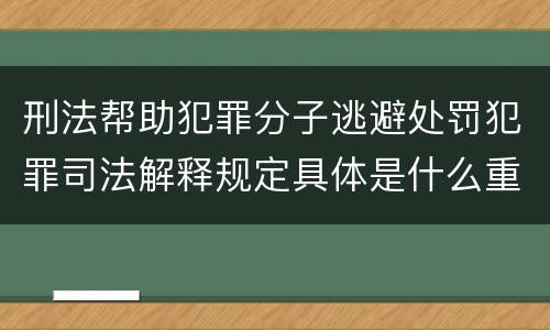 刑法帮助犯罪分子逃避处罚犯罪司法解释规定具体是什么重要内容