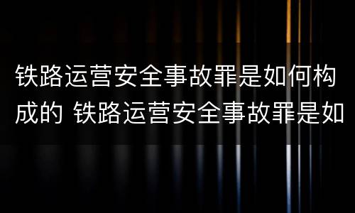 铁路运营安全事故罪是如何构成的 铁路运营安全事故罪是如何构成的罪名