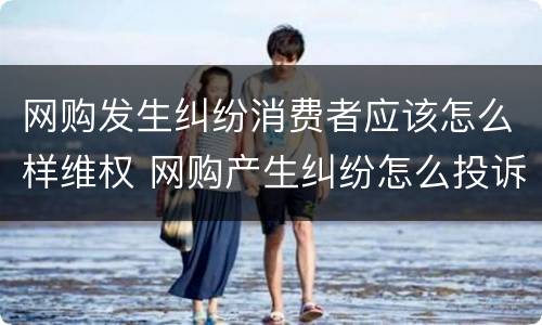 网购发生纠纷消费者应该怎么样维权 网购产生纠纷怎么投诉
