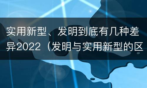 实用新型、发明到底有几种差异2022（发明与实用新型的区别有哪些）