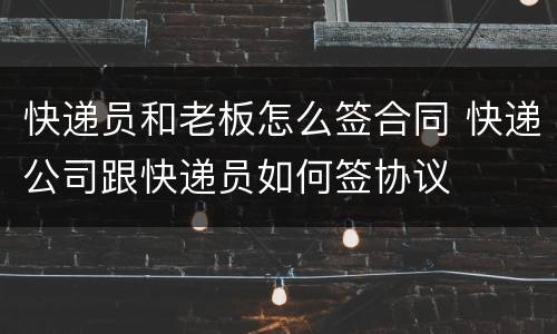 快递员和老板怎么签合同 快递公司跟快递员如何签协议