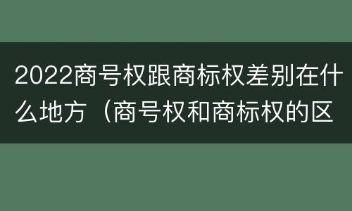 2022商号权跟商标权差别在什么地方（商号权和商标权的区别）
