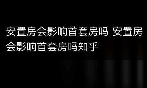 安置房会影响首套房吗 安置房会影响首套房吗知乎