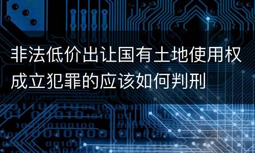 非法低价出让国有土地使用权成立犯罪的应该如何判刑