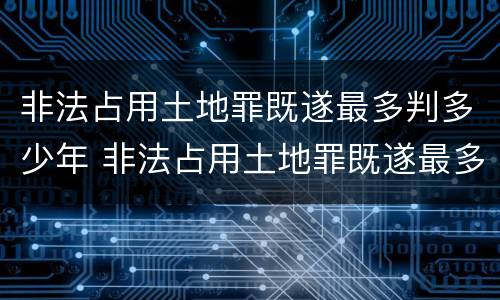 非法占用土地罪既遂最多判多少年 非法占用土地罪既遂最多判多少年以上