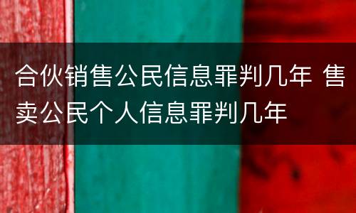 合伙销售公民信息罪判几年 售卖公民个人信息罪判几年