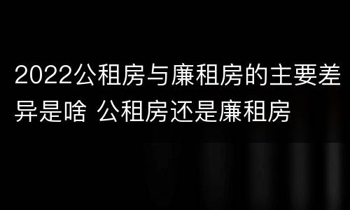 2022公租房与廉租房的主要差异是啥 公租房还是廉租房