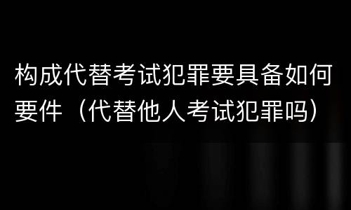 构成代替考试犯罪要具备如何要件（代替他人考试犯罪吗）