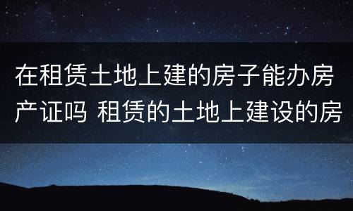 在租赁土地上建的房子能办房产证吗 租赁的土地上建设的房屋能不能办房产证