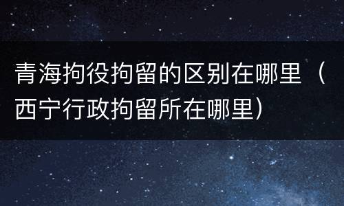 青海拘役拘留的区别在哪里（西宁行政拘留所在哪里）