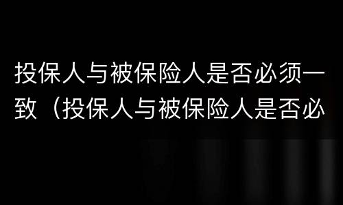 投保人与被保险人是否必须一致（投保人与被保险人是否必须一致如果不一致有什么影响）