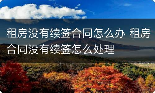 租房没有续签合同怎么办 租房合同没有续签怎么处理