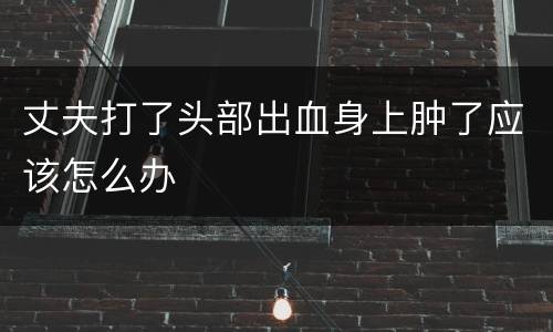 丈夫打了头部出血身上肿了应该怎么办