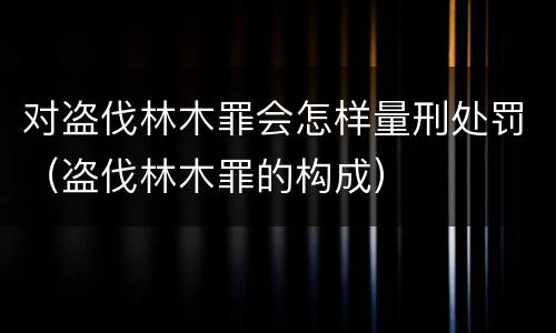 对盗伐林木罪会怎样量刑处罚（盗伐林木罪的构成）