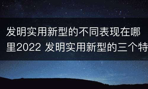 发明实用新型的不同表现在哪里2022 发明实用新型的三个特点
