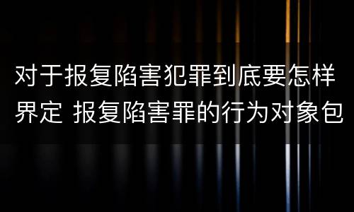 对于报复陷害犯罪到底要怎样界定 报复陷害罪的行为对象包括哪些人?