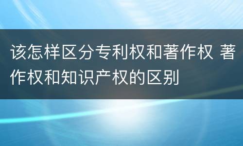 该怎样区分专利权和著作权 著作权和知识产权的区别