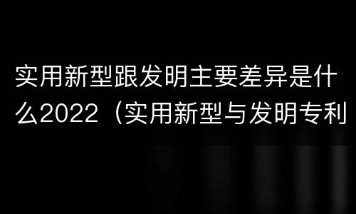 实用新型跟发明主要差异是什么2022（实用新型与发明专利的区别有哪些）