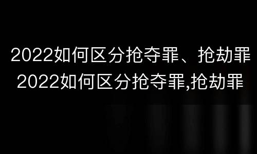 2022如何区分抢夺罪、抢劫罪 2022如何区分抢夺罪,抢劫罪和抢劫罪