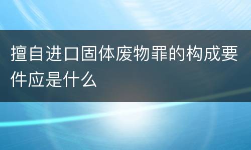 擅自进口固体废物罪的构成要件应是什么