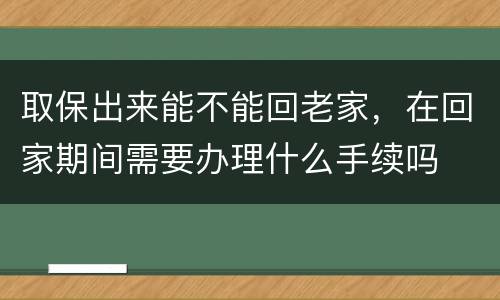 取保出来能不能回老家，在回家期间需要办理什么手续吗