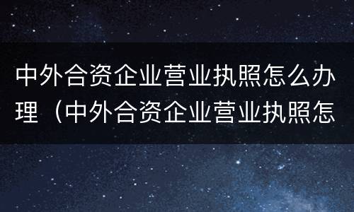 中外合资企业营业执照怎么办理（中外合资企业营业执照怎么办理手续）