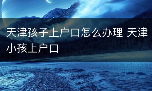天津孩子上户口怎么办理 天津小孩上户口