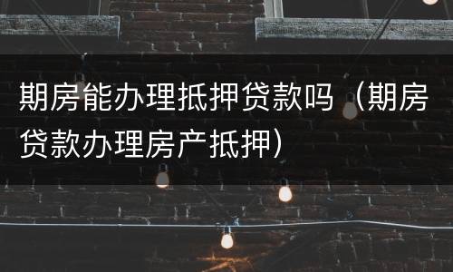期房能办理抵押贷款吗（期房贷款办理房产抵押）