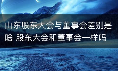 山东股东大会与董事会差别是啥 股东大会和董事会一样吗