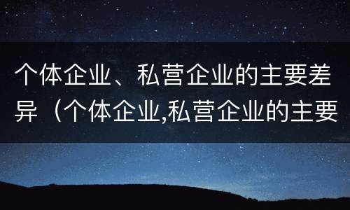 个体企业、私营企业的主要差异（个体企业,私营企业的主要差异有哪些）