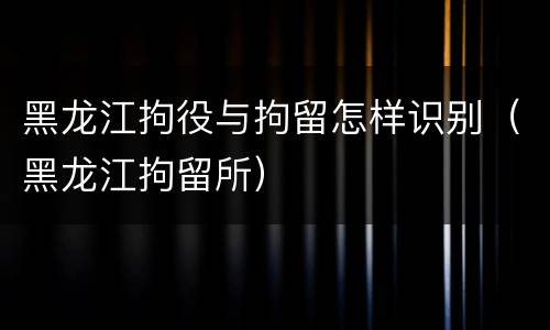 黑龙江拘役与拘留怎样识别（黑龙江拘留所）