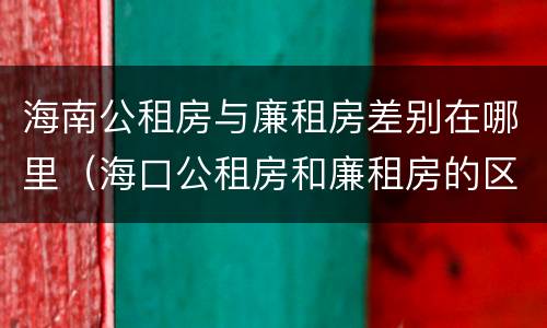 海南公租房与廉租房差别在哪里（海口公租房和廉租房的区别）