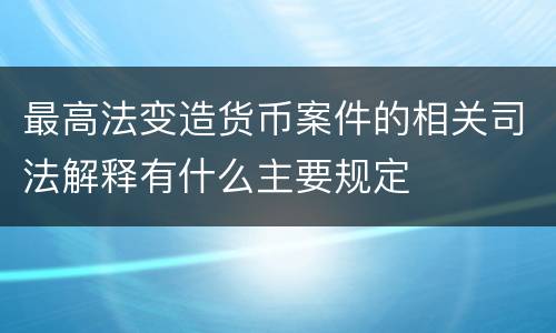 最高法变造货币案件的相关司法解释有什么主要规定