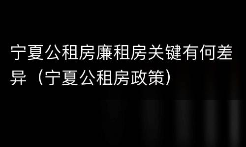 宁夏公租房廉租房关键有何差异（宁夏公租房政策）
